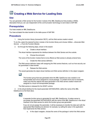 Creating a Web Service for Loading Data
Use
You can generate a Web service for the function module of the XML DataSource that provides a WSDL
description that you can use independent of the communication technology to send data to SAP BW.
Prerequisites
You have created an XML DataSource.
You have activated the data transfer to the delta queue of SAP BW.
Procedure
. . .
1. Using the function library (transaction SE37), call the Web service creation wizard.
To do this, select the desired function module in the function library and choose Utilities Generate Web
Service  From the Function Module.
2. Go through the following steps, shown in the wizard:
a. Create a virtual interface.
The virtual interface represents the interface between the Web Service and the outside.
b. Choose the end point.
The name of the function module that is to be offered as Web service is already entered here.
c. Create the Web service definition.
The Web service definition helps with assigning the Web service features, such as how security can
be guaranteed in data transfer.
d. Release the Web service.
The wizard generates the object virtual interface and Web service definition in the object navigator.
The function group that was generated when the XML DataSource was created is not
transportable and is thus assigned to a local package. To prevent errors due to transports,
make sure that the objects that were generated in the Web service creation wizard are
assigned to a local non-transportable package.
The Web service is released for the SOAP runtime.
3. In the virtual interface for the import parameter DATASOURCE, define the name of the XML
DataSource as the fixed value.
A separate function group is generated for each XML DataSource. It makes sense to
pre-assign the parameter DATASOURCE with the name of the XML DataSource in the virtual
interface of the Web service for which the function group was generated.
If you do not pre-assign the parameter, it will be necessary to transfer the data sent with the
appropriate filled DataSource element, for example, by setting the value in the application
that implements the Web service.
a. In the object navigator, choose the name of the package in which the Web service
SAP NetWeaver Library 7.0 - Business Intelligence January 2009
Page 479
 