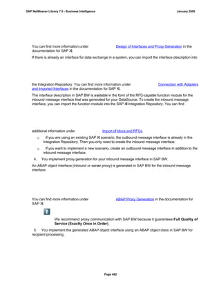 You can find more information under Design of Interfaces and Proxy Generation in the
documentation for SAP XI.
If there is already an interface for data exchange in a system, you can import the interface description into
the Integration Repository. You can find more information under Connection with Adapters
and Imported Interfaces in the documentation for SAP XI.
The interface description in SAP BW is available in the form of the RFC-capable function module for the
inbound message interface that was generated for your DataSource. To create the inbound message
interface, you can import the function module into the SAP XI Integration Repository. You can find
additional information under Import of Idocs and RFCs.
 If you are using an existing SAP XI scenario, the outbound message interface is already in the
Integration Repository. Then you only need to create the inbound message interface.
 If you want to implement a new scenario, create an outbound message interface in addition to the
inbound message interface.
4. You implement proxy generation for your inbound message interface in SAP BW.
An ABAP object interface (inbound or server proxy) is generated in SAP BW for the inbound message
interface.
You can find more information under ABAP Proxy Generation in the documentation for
SAP XI.
We recommend proxy communication with SAP BW because it guarantees Full Quality of
Service (Exactly Once in Order).
5. You implement the generated ABAP object interface using an ABAP object class in SAP BW for
recipient processing.
SAP NetWeaver Library 7.0 - Business Intelligence January 2009
Page 482
 