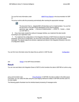 You can find more information under ABAP Proxy Objects in the documentation for SAP
XI.
The proxy runtime calls this processing automatically after receiving the appropriate message.
The document How to…Integrate BW to XI describes such an implementation. You can find
the document on the SAP Service Marketplace at the Internet address
service.sap.com/bw  Services & Implementation  HOW TO... Guides  Guide
List SAP BW 3.x.
6. If you have newly created the outbound message interface, you implement the data transfer
according to your application case.
7. You implement the configurations in the Integration Directory of SAP XI that are relevant for message
exchange. At the time of configuration, you set up the cross-system process for a concrete system
landscape. The relevant objects are structure, organized and stored in the Integration Directory in the form
of configuration objects.
You can find more information about the steps that you perform in SAP XI under Configuration
and Design in the SAP XI documentation.
Result
You can now send data to the Integration Server of SAP XI, which transfers this data to SAP BW at runtime using
proxy communication (see Proxy Runtime). In SAP BW, the data is written to the delta queue.
From there, you can collect the data using the usual staging methods for deltas in SAP BW and then post it to
the data targets.
The following graphic illustrates how the interface-based processing of messages works:
SAP NetWeaver Library 7.0 - Business Intelligence January 2009
Page 483
 