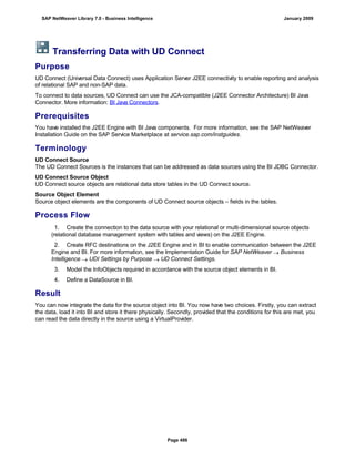 Transferring Data with UD Connect
Purpose
UD Connect (Universal Data Connect) uses Application Server J2EE connectivity to enable reporting and analysis
of relational SAP and non-SAP data.
To connect to data sources, UD Connect can use the JCA-compatible (J2EE Connector Architecture) BI Java
Connector. More information: BI Java Connectors.
Prerequisites
You have installed the J2EE Engine with BI Java components. For more information, see the SAP NetWeaver
Installation Guide on the SAP Service Marketplace at service.sap.com/instguides.
Terminology
UD Connect Source
The UD Connect Sources is the instances that can be addressed as data sources using the BI JDBC Connector.
UD Connect Source Object
UD Connect source objects are relational data store tables in the UD Connect source.
Source Object Element
Source object elements are the components of UD Connect source objects – fields in the tables.
Process Flow
. . .
1. Create the connection to the data source with your relational or multi-dimensional source objects
(relational database management system with tables and views) on the J2EE Engine.
2. Create RFC destinations on the J2EE Engine and in BI to enable communication between the J2EE
Engine and BI. For more information, see the Implementation Guide for SAP NetWeaver  Business
Intelligence  UDI Settings by Purpose  UD Connect Settings.
3. Model the InfoObjects required in accordance with the source object elements in BI.
4. Define a DataSource in BI.
Result
You can now integrate the data for the source object into BI. You now have two choices. Firstly, you can extract
the data, load it into BI and store it there physically. Secondly, provided that the conditions for this are met, you
can read the data directly in the source using a VirtualProvider.
SAP NetWeaver Library 7.0 - Business Intelligence January 2009
Page 486
 