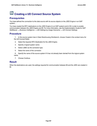 Creating a UD Connect Source System
Prerequisites
You have defined the connection to the data source with its source objects on the J2EE Engine in an SAP
system, .
You have created the RFC destinations on the J2EE Engine (in an SAP system) and in BI in order to enable
communication between the J2EE Engine and BI. For more information, see the Implementation Guide for SAP
NetWeaver  Business Intelligence  UDI Settings by Usage Scenarios  UD Connect Settings.
Procedure
. . .
1. In the source system tree in Data Warehousing Workbench, choose Create in the context menu for
the UD Connect folder.
2. Select the required RFC Destination for the J2EE Engine.
3. Specify a logical system name.
4. Select JDBC as the connector type.
5. Select the name of the connector.
6. Specify the name of the source system if it has not already been derived from the logical system
name.
7. Choose Continue.
Result
When the destinations are used, the settings required for communication between BI and the J2EE are created in
BI.
SAP NetWeaver Library 7.0 - Business Intelligence January 2009
Page 487
 
