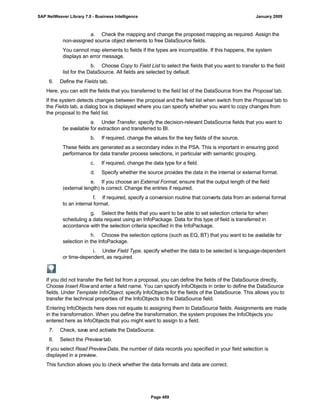 a. Check the mapping and change the proposed mapping as required. Assign the
non-assigned source object elements to free DataSource fields.
You cannot map elements to fields if the types are incompatible. If this happens, the system
displays an error message.
b. Choose Copy to Field List to select the fields that you want to transfer to the field
list for the DataSource. All fields are selected by default.
6. Define the Fields tab.
Here, you can edit the fields that you transferred to the field list of the DataSource from the Proposal tab.
If the system detects changes between the proposal and the field list when switch from the Proposal tab to
the Fields tab, a dialog box is displayed where you can specify whether you want to copy changes from
the proposal to the field list.
a. Under Transfer, specify the decision-relevant DataSource fields that you want to
be available for extraction and transferred to BI.
b. If required, change the values for the key fields of the source.
These fields are generated as a secondary index in the PSA. This is important in ensuring good
performance for data transfer process selections, in particular with semantic grouping.
c. If required, change the data type for a field.
d. Specify whether the source provides the data in the internal or external format.
e. If you choose an External Format, ensure that the output length of the field
(external length) is correct. Change the entries if required.
f. If required, specify a conversion routine that converts data from an external format
to an internal format.
g. Select the fields that you want to be able to set selection criteria for when
scheduling a data request using an InfoPackage. Data for this type of field is transferred in
accordance with the selection criteria specified in the InfoPackage.
h. Choose the selection options (such as EQ, BT) that you want to be available for
selection in the InfoPackage.
i. Under Field Type, specify whether the data to be selected is language-dependent
or time-dependent, as required.
If you did not transfer the field list from a proposal, you can define the fields of the DataSource directly.
Choose Insert Rowand enter a field name. You can specify InfoObjects in order to define the DataSource
fields. Under Template InfoObject, specify InfoObjects for the fields of the DataSource. This allows you to
transfer the technical properties of the InfoObjects to the DataSource field.
Entering InfoObjects here does not equate to assigning them to DataSource fields. Assignments are made
in the transformation. When you define the transformation, the system proposes the InfoObjects you
entered here as InfoObjects that you might want to assign to a field.
7. Check, save and activate the DataSource.
8. Select the Preview tab.
If you select Read PreviewData, the number of data records you specified in your field selection is
displayed in a preview.
This function allows you to check whether the data formats and data are correct.
SAP NetWeaver Library 7.0 - Business Intelligence January 2009
Page 489
 