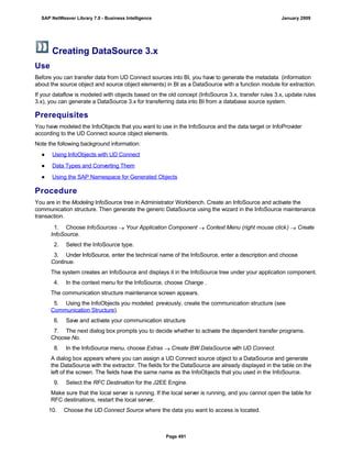 Creating DataSource 3.x
Use
Before you can transfer data from UD Connect sources into BI, you have to generate the metadata (information
about the source object and source object elements) in BI as a DataSource with a function module for extraction.
If your dataflow is modeled with objects based on the old concept (InfoSource 3.x, transfer rules 3.x, update rules
3.x), you can generate a DataSource 3.x for transferring data into BI from a database source system.
Prerequisites
You have modeled the InfoObjects that you want to use in the InfoSource and the data target or InfoProvider
according to the UD Connect source object elements.
Note the following background information:
● Using InfoObjects with UD Connect
● Data Types and Converting Them
● Using the SAP Namespace for Generated Objects
Procedure
You are in the Modeling InfoSource tree in Administrator Workbench. Create an InfoSource and activate the
communication structure. Then generate the generic DataSource using the wizard in the InfoSource maintenance
transaction.
. . .
1. Choose InfoSources  Your Application Component  Context Menu (right mouse click)  Create
InfoSource.
2. Select the InfoSource type.
3. Under InfoSource, enter the technical name of the InfoSource, enter a description and choose
Continue.
The system creates an InfoSource and displays it in the InfoSource tree under your application component.
4. In the context menu for the InfoSource, choose Change .
The communication structure maintenance screen appears.
5. Using the InfoObjects you modeled previously, create the communication structure (see
Communication Structure).
6. Save and activate your communication structure
7. The next dialog box prompts you to decide whether to activate the dependent transfer programs.
Choose No.
8. In the InfoSource menu, choose Extras  Create BW DataSource with UD Connect.
A dialog box appears where you can assign a UD Connect source object to a DataSource and generate
the DataSource with the extractor. The fields for the DataSource are already displayed in the table on the
left of the screen. The fields have the same name as the InfoObjects that you used in the InfoSource.
9. Select the RFC Destination for the J2EE Engine.
Make sure that the local server is running. If the local server is running, and you cannot open the table for
RFC destinations, restart the local server.
10. Choose the UD Connect Source where the data you want to access is located.
SAP NetWeaver Library 7.0 - Business Intelligence January 2009
Page 491
 