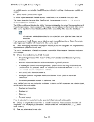 All available sources connected to the J2EE Engine are listed in input help. n instances are available per
adapter.
11. Select the UD Connect source object.
All source objects available in the selected UD Connect source can be selected using input help.
The system generates the name of the DataSource in the namespace 6B<Name of the source
object><sequence number>.
The UD Connect Source Object on the right of the screen displays the elements of the source object, and
the system generates a mapping proposal. The mapping proposal is based on the similarity of the names
of the source object element and DataSource field and the compatibility of the respective data types.
Source object elements can contain up to 90 characters. Both upper and lower case are
supported.
If you have entered the UD Connect source object manually, choose Extract Source Object Elements in
order to generate the tables with the elements of the source object.
12. Check the mapping and change the proposed mapping as required. Assign the non-assigned source
object elements to free DataSource fields.
You cannot map elements to fields if the types are incompatible. If this happens, the system displays an
error message.
13. Choose Generate DataSource (for UD Connect).
○ The system generates a DDIC structure for the generic DataSource and deletes any existing
structures.
○ It creates the extraction function module and deletes any existing modules.
○ In the BI Myself system, the system generates a generic DataSource using the structure and
function module you generated before. The DataSource is created with the name 6B<Name of
the source object><sequence number>.
○ The DataSource is then replicated to BI.
○ The Myself system is assigned to the InfoSource as the source system as well as the
DataSource.
○ The system generates a proposal for the transfer rules.
Since the DDIC structure and the function module are located in the SAP namespace, the following details
can be queried during generation:
○ Developer and object key
○ Developer key
○ Object key
○ Transport request
If you do not make the required entries, the generated infrastructure will not be usable.
14. Change or complete the transfer rules as needed. For example, if a source object element is not
assigned to a unit InfoObject, you can define a constant for the unit, such as EUR for 0LOC_CURRCY
(local currency).
15. Save and activate your transfer rules.
SAP NetWeaver Library 7.0 - Business Intelligence January 2009
Page 492
 