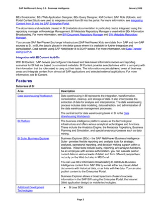 BEx Broadcaster, BEx Web Application Designer, BEx Query Designer, KM Content, SAP Role Uploads, and
Portal Content Studio are used to integrate content from BI into the portal. For more information, see Integrating
Content from BI into the SAP Enterprise Portal.
The documents and metadata created in BI (metadata documentation in particular) can be integrated using the
repository manager in Knowledge Management. BI Metadata Repository Manager is used within BEx Information
Broadcasting. For more information, see BW Document Repository Manager and BW Metadata Repository
Manager.
You can use SAP NetWeaver Exchange Infrastructure (SAP NetWeaver XI) to send data from SAP and non-SAP
sources to BI. In BI, the data is placed in the delta queue where it is available for further integration and
consolidation. Data transfer using SAP NetWeaver XI is SOAP-based. For more information, see Data Transfer
Using SAP XI.
Integration with BI Content Add-On
With BI Content, SAP delivers preconfigured role-based and task-based information models and reporting
scenarios for BI that are based on consistent metadata. BI Content provides selected roles within a company with
the information that the roles need to carry out their tasks. The information models delivered cover all business
areas and integrate content from almost all SAP applications and selected external applications. For more
information, see BI Content.
Features
Subareas of BI
Area Description
Data Warehousing Workbench Data warehousing in BI represents the integration, transformation,
consolidation, cleanup, and storage of data. It also incorporates the
extraction of data for analysis and interpretation. The data warehousing
process includes data modeling, data extraction, and administration of
the data warehouse management processes.
The central tool for data warehousing tasks in BI is the Data
Warehousing Workbench.
BI Platform The business intelligence platform serves as the technological
infrastructure and offers various analytical technologies and functions.
These include the Analytics Engine, the Metadata Repository, Business
Planning and Simulation, and special analysis processes such as data
mining.
BI Suite: Business Explorer Business Explorer (BEx) - the SAP NetWeaver Business Intelligence
Suite - provides flexible reporting and analysis tools for strategic
analyses, operational reporting, and decision-making support within a
business. These tools include query, reporting, and analysis functions.
As an employee with access authorization, you can evaluate past or
current data on various levels of detail, and from different perspectives,
not only on the Web but also in MS Excel.
You can use BEx Information Broadcasting to distribute Business
Intelligence content from SAP BW by e-mail either as precalculated
documents with historical data, or as links with live data. You can also
publish content to the Enterprise Portal.
Business Explorer allows a broad spectrum of users to access
information in the SAP BW using the Enterprise Portal, the Intranet
(Web application design) or mobile technologies.
Additional Development
Technologies
● BI Java SDK
SAP NetWeaver Library 7.0 - Business Intelligence January 2009
Page 2
 