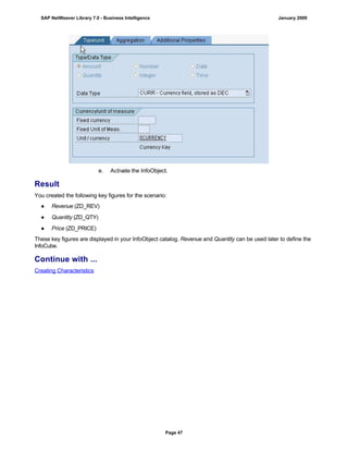 e. Activate the InfoObject.
Result
You created the following key figures for the scenario:
● Revenue (ZD_REV)
● Quantity (ZD_QTY)
● Price (ZD_PRICE)
These key figures are displayed in your InfoObject catalog. Revenue and Quantity can be used later to define the
InfoCube.
Continue with ...
Creating Characteristics
SAP NetWeaver Library 7.0 - Business Intelligence January 2009
Page 47
 