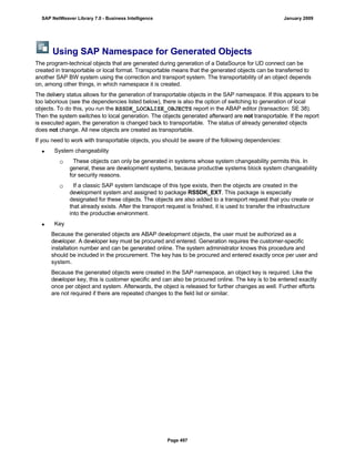 Using SAP Namespace for Generated Objects
The program-technical objects that are generated during generation of a DataSource for UD connect can be
created in transportable or local format. Transportable means that the generated objects can be transferred to
another SAP BW system using the correction and transport system. The transportability of an object depends
on, among other things, in which namespace it is created.
The delivery status allows for the generation of transportable objects in the SAP namespace. If this appears to be
too laborious (see the dependencies listed below), there is also the option of switching to generation of local
objects. To do this, you run the RSSDK_LOCALIZE_OBJECTS report in the ABAP editor (transaction: SE 38).
Then the system switches to local generation. The objects generated afterward are not transportable. If the report
is executed again, the generation is changed back to transportable. The status of already generated objects
does not change. All new objects are created as transportable.
If you need to work with transportable objects, you should be aware of the following dependencies:
 System changeability
 These objects can only be generated in systems whose system changeability permits this. In
general, these are development systems, because productive systems block system changeability
for security reasons.
 If a classic SAP system landscape of this type exists, then the objects are created in the
development system and assigned to package RSSDK_EXT. This package is especially
designated for these objects. The objects are also added to a transport request that you create or
that already exists. After the transport request is finished, it is used to transfer the infrastructure
into the productive environment.
 Key
Because the generated objects are ABAP development objects, the user must be authorized as a
developer. A developer key must be procured and entered. Generation requires the customer-specific
installation number and can be generated online. The system administrator knows this procedure and
should be included in the procurement. The key has to be procured and entered exactly once per user and
system.
Because the generated objects were created in the SAP namespace, an object key is required. Like the
developer key, this is customer specific and can also be procured online. The key is to be entered exactly
once per object and system. Afterwards, the object is released for further changes as well. Further efforts
are not required if there are repeated changes to the field list or similar.
SAP NetWeaver Library 7.0 - Business Intelligence January 2009
Page 497
 