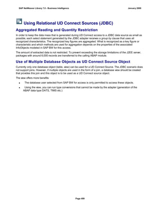 Using Relational UD Connect Sources (JDBC)
Aggregated Reading and Quantity Restriction
In order to keep the data mass that is generated during UD Connect access to a JDBC data source as small as
possible, each select statement generated by the JDBC adapter receives a group by clause that uses all
recognized characteristics. The recognized key figures are aggregated. What is recognized as a key figure or
characteristic and which methods are used for aggregation depends on the properties of the associated
InfoObjects modeled in SAP BW for this access.
The amount of extracted data is not restricted. To prevent exceeding the storage limitations of the J2EE server,
packages with around 6,000 records are transferred to the calling ABAP module.
Use of Multiple Database Objects as UD Connect Source Object
Currently only one database object (table, view) can be used for a UD Connect Source. The JDBC scenario does
not support joins. However, if multiple objects are used in the form of a join, a database view should be created
that provides this join and this object is to be used as a UD Connect source object.
The view offers more benefits:
 The database user selected from SAP BW for access is only permitted to access these objects.
 Using the view, you can run type conversions that cannot be made by the adapter (generation of the
ABAP data type DATS, TIMS etc.)
SAP NetWeaver Library 7.0 - Business Intelligence January 2009
Page 499
 
