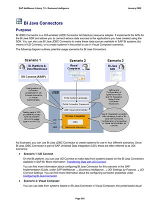 BI Java Connectors
Purpose
BI JDBC Connector is a JCA-enabled (J2EE Connector Architecture) resource adapter. It implements the APIs for
the BI Java SDK and allows you to connect various data sources to the applications you have created using the
SDK. You can also use BI Java JDBC Connector to make these data sources available in SAP BI systems (by
means of UD Connect), or to create systems in the portal to use in Visual Composer scenarios.
The following diagram outlines potential usage scenarios for BI Java Connectors:
As illustrated, you can use BI Java JDBC Connector to create systems for use in four different scenarios. Since
BI Java JDBC Connector is part of SAP Universal Data Integration (UDI), these are often referred to as UDI
scenarios:
● Scenario 1: UD Connect
On the BI platform, you can use UD Connect to make data from systems based on the BI Java Connectors
available in SAP BI. More information: Transferring Data with UD Connect.
You can find more information about configuring BI Java Connector for this scenario in the SAP
Implementation Guide, under SAP NetWeaver  Business Intelligence  UDI Settings by Purpose  UD
Connect Settings. You can find more information about the configuring connector properties under
Configuring BI Java Connector.
● Scenario 2: Visual Composer
You can use data from systems based on BI Java Connector in Visual Composer, the portal-based visual
SAP NetWeaver Library 7.0 - Business Intelligence January 2009
Page 503
 