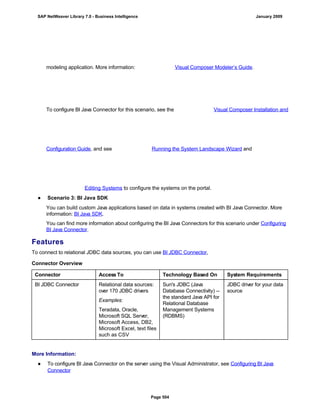 modeling application. More information: Visual Composer Modeler’s Guide.
To configure BI Java Connector for this scenario, see the Visual Composer Installation and
Configuration Guide, and see Running the System Landscape Wizard and
Editing Systems to configure the systems on the portal.
● Scenario 3: BI Java SDK
You can build custom Java applications based on data in systems created with BI Java Connector. More
information: BI Java SDK.
You can find more information about configuring the BI Java Connectors for this scenario under Configuring
BI Java Connector.
Features
To connect to relational JDBC data sources, you can use BI JDBC Connector,
Connector Overview
Connector Access To Technology Based On System Requirements
BI JDBC Connector Relational data sources:
over 170 JDBC drivers
Examples:
Teradata, Oracle,
Microsoft SQL Server,
Microsoft Access, DB2,
Microsoft Excel, text files
such as CSV
Sun's JDBC (Java
Database Connectivity) --
the standard Java API for
Relational Database
Management Systems
(RDBMS)
JDBC driver for your data
source
More Information:
● To configure BI Java Connector on the server using the Visual Administrator, see Configuring BI Java
Connector
SAP NetWeaver Library 7.0 - Business Intelligence January 2009
Page 504
 