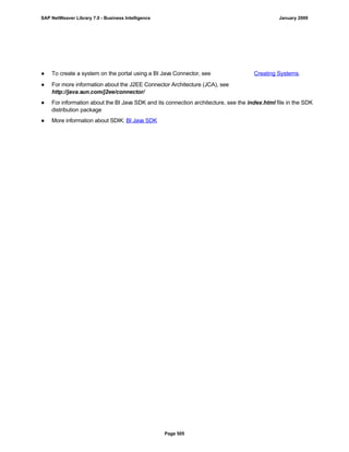 ● To create a system on the portal using a BI Java Connector, see Creating Systems.
● For more information about the J2EE Connector Architecture (JCA), see
http://java.sun.com/j2ee/connector/
● For information about the BI Java SDK and its connection architecture, see the index.html file in the SDK
distribution package
● More information about SDIK: BI Java SDK
SAP NetWeaver Library 7.0 - Business Intelligence January 2009
Page 505
 