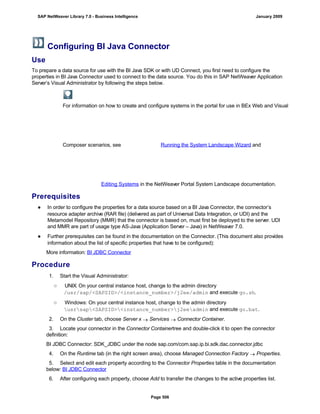 Configuring BI Java Connector
Use
To prepare a data source for use with the BI Java SDK or with UD Connect, you first need to configure the
properties in BI Java Connector used to connect to the data source. You do this in SAP NetWeaver Application
Server’s Visual Administrator by following the steps below.
For information on how to create and configure systems in the portal for use in BEx Web and Visual
Composer scenarios, see Running the System Landscape Wizard and
Editing Systems in the NetWeaver Portal System Landscape documentation.
Prerequisites
● In order to configure the properties for a data source based on a BI Java Connector, the connector’s
resource adapter archive (RAR file) (delivered as part of Universal Data Integration, or UDI) and the
Metamodel Repository (MMR) that the connector is based on, must first be deployed to the server. UDI
and MMR are part of usage type AS-Java (Application Server – Java) in NetWeaver 7.0.
● Further prerequisites can be found in the documentation on the Connector. (This document also provides
information about the list of specific properties that have to be configured):
More information: BI JDBC Connector
Procedure
. . .
1. Start the Visual Administrator:
○ UNIX: On your central instance host, change to the admin directory
/usr/sap/<SAPSID>/<instance_number>/j2ee/admin and execute go.sh.
○ Windows: On your central instance host, change to the admin directory
usrsap<SAPSID><instance_number>j2eeadmin and execute go.bat.
2. On the Cluster tab, choose Server x  Services  Connector Container.
3. Locate your connector in the Connector Containertree and double-click it to open the connector
definition:
BI JDBC Connector: SDK_JDBC under the node sap.com/com.sap.ip.bi.sdk.dac.connector.jdbc
4. On the Runtime tab (in the right screen area), choose Managed Connection Factory  Properties.
5. Select and edit each property according to the Connector Properties table in the documentation
below: BI JDBC Connector
6. After configuring each property, choose Add to transfer the changes to the active properties list.
SAP NetWeaver Library 7.0 - Business Intelligence January 2009
Page 506
 