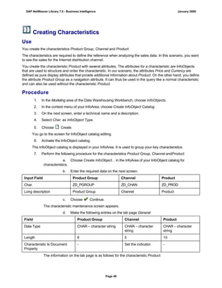 Creating Characteristics
Use
You create the characteristics Product Group, Channel and Product.
The characteristics are required to define the reference when analyzing the sales data. In this scenario, you want
to see the sales for the Internet distribution channel.
You create the characteristic Product with several attributes. The attributes for a characteristic are InfoObjects
that are used to structure and order the characteristic. In our scenario, the attributes Price and Currency are
defined as pure display attributes that provide additional information about Product. On the other hand, you define
the attribute Product Group as a navigation attribute. It can thus be used in the query like a normal characteristic
and can also be used without the characteristic Product.
Procedure
. . .
1. In the Modeling area of the Data Warehousing Workbench, choose InfoObjects.
2. In the context menu of your InfoArea, choose Create InfoObject Catalog.
3. On the next screen, enter a technical name and a description.
4. Select Char. as InfoObject Type.
5. Choose Create.
You go to the screen for InfoObject catalog editing.
6. Activate the InfoObject catalog.
The InfoObject catalog is displayed in your InfoArea. It is used to group your key characteristics.
7. Perform the following procedure for the characteristics Product Group, Channel andProduct.
a. Choose Create InfoObject... in the InfoArea of your InfoObject catalog for
characteristics.
b. Enter the required data on the next screen:
Input Field Product Group Channel Product
Char. ZD_PGROUP ZD_CHAN ZD_PROD
Long description Product Group Channel Product
c. Choose Continue.
The characteristic maintenance screen appears.
d. Make the following entries on the tab page General:
Field Product Group Channel Product
Data Type CHAR – character string CHAR – character
string
CHAR – character
string
Length 6 5 10
Characteristic Is Document
Property
- Set the indicator. -
The information on the tab page is as follows for the characteristic Product:
SAP NetWeaver Library 7.0 - Business Intelligence January 2009
Page 48
 