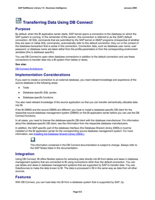 Transferring Data Using DB Connect
Purpose
By default, when the BI application server starts, SAP kernel opens a connection to the database on which the
SAP system is running. In the remainder of this section, this connection is referred to as the (SAP) default
connection. All SQL commands that are submitted by the SAP kernel or ABAP programs (irrespective of whether
they are open or native SQL commands), automatically refer to this default connection; they run in the context of
the database transaction that is active in this connection. Connection data, such as database user name, user
password, or database name are taken either from the profile parameters or from the corresponding environment
variables (this is database specific).
You use DB Connect to open other database connections in addition to the default connection and use these
connections to transfer data into a BI system from tables or views.
See also:
DB Connect Architecture
Implementation Considerations
If you want to create a connection to an external database, you need relevant knowledge and experience of the
source database in the following areas:
● Tools
● Database-specific SQL syntax
● Database-specific functions
You also need relevant knowledge of the source application so that you can transfer semantically utilizable data
into BI.
If the BI DBMS and the source DBMS are different, you have to install a database-specific DB client for the
respective source-database management system (DBMS) on the BI application server before you can use the DB
Connect functions.
In all cases, you need to license the database-specific DB client with the database manufacturer. For information
about the database-specific DB client, see the information from the respective database manufacturers.
In addition, the SAP-specific part of the database interface (the Database Shared Library (DBSL)) must be
installed on the BI application server for the corresponding source database management system. For more
information, see Installing the Database Shared Library (DBSL).
The information contained in the DB Connect documentation is subject to change. Always refer to
the SAP Notes listed in the documentation.
Integration
Using DB Connect, BI offers flexible options for extracting data directly into BI from tables and views in database
management systems that are connected to BI using connections other than the default connection. You can
use tables and views in database management systems that are supported by SAP to transfer data. You use
DataSources to make the data known to BI. The data is processed in BI in the same way as data from all other
sources.
Features
With DB Connect, you can load data into BI from a database system that is supported by SAP, by:
SAP NetWeaver Library 7.0 - Business Intelligence January 2009
Page 512
 