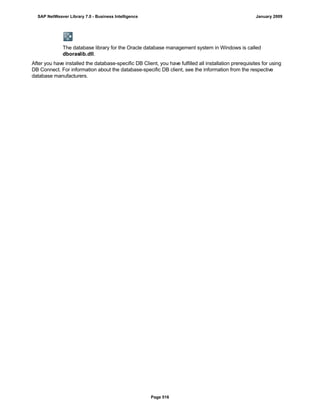 The database library for the Oracle database management system in Windows is called
dboraslib.dll.
After you have installed the database-specific DB Client, you have fulfilled all installation prerequisites for using
DB Connect. For information about the database-specific DB client, see the information from the respective
database manufacturers.
SAP NetWeaver Library 7.0 - Business Intelligence January 2009
Page 516
 
