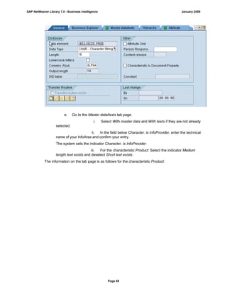 e. Go to the Master data/texts tab page.
i. Select With master data and With texts if they are not already
selected.
ii. In the field below Character. is InfoProvider, enter the technical
name of your InfoArea and confirm your entry.
The system sets the indicator Character. is InfoProvider.
iii. For the characteristic Product: Select the indicator Medium
length text exists and deselect Short text exists.
The information on the tab page is as follows for the characteristic Product:
SAP NetWeaver Library 7.0 - Business Intelligence January 2009
Page 49
 