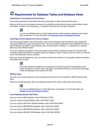 Requirements for Database Tables and Database Views
Table Names, View Names and Field Names
The naming conventions for the ABAP dictionary usually apply for table names and field names.
Make sure that you only use tables and views in the extraction whose technical names consist solely of upper
case letters, numbers, and underscores (_). Problems may arise if you use other characters.
You can use database views to convert original names in table names to uppercase and to apply
other conversions. For more information see Database Users and Database Schemas
Code Page and Sort Sequence for Source System
SAP kernel-based systems, like the BI system, work on the assumption that the database was created with
code page cp850 and is using sort sequence ‘bin’. The source system configuration may be different from this. If
the sort sequence is different, sample search ( like ) and area search ( between, >,<) operations for character
fields may return different results.
If you use multibyte code pages in the source system to store data for character records with more than 256
characters (special characters for Japanese (kanji and hiragana), Korean, Chinese, and so on) there is a risk that
some of the characters may be corrupted.
When you create the DataSource, you can check the result of the extraction in the preview to determine whether
this problem has occurred.
Since data conversion problems and unexpected sort results may arise if the database source
system and BI do not use the same code page, we recommend that you use the same code page
in both the database source system and in BI.
DB Data Types
As a rule, the only data types that can be supported are those that can be modeled on ABAP Dictionary data
types.
When you use DB data types, refer to the database-specific SAP notes for DB Connect shown below.
You can use database views to convert data types, if necessary. For more information see
Database Users and Database Schemas .
List of Database-Specific SAP Notes
If you are using an MSS database, refer to SAP Note 512739.
If you are using an Oracle database, refer to SAP Note 518241.
If you are using an SAP DB or MaxDB database, refer to SAP Note 520647.
If you are using an IBM DB2/390 database, refer to SAP Note 523552.
If you are using an IBM DB2/400 database, refer to SAP Note 523381.
If you are using an IBM DB2 UDB database, refer to SAP Note 523622.
SAP NetWeaver Library 7.0 - Business Intelligence January 2009
Page 519
 