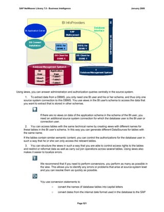 Using views, you can answer administration and authorization queries centrally in the source system.
. . .
1. To extract data from a DBMS, you only need one BI user and his or her schema, and thus only one
source system connection to this DBMS. You use views in the BI user's schema to access the data that
you want to extract that is stored in other schemas.
If there are no views on data of the application schema in the schema of the BI user, you
need an additional source system connection for which the database user is the BI user or
connection user.
2. You can access tables with the same technical name by creating views with different names for
these tables in the BI user’s schema. In this way you can generate different DataSources for tables with
the same name.
If the tables contain similar semantic content, you can control the authorizations for the database user in
such a way that he or she can only access the relevant tables.
3. You can structure the views in such a way that you are able to control access rights to the tables
and restrict or reformat data as well as carry out join operations across several tables. Using views also
makes it easier to localize errors.
We recommend that if you need to perform conversions, you perform as many as possible in
the view. This allows you to identify any errors or problems that arise at source-system level
and you can resolve them as quickly as possible.
You use conversion statements to
○ convert the names of database tables into capital letters
○ convert dates from the internal date format used in the database to the SAP
SAP NetWeaver Library 7.0 - Business Intelligence January 2009
Page 521
 