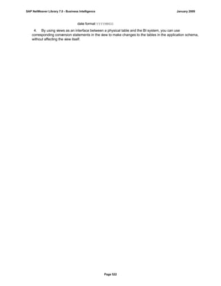 date format YYYYMMDD
4. By using views as an interface between a physical table and the BI system, you can use
corresponding conversion statements in the view to make changes to the tables in the application schema,
without affecting the view itself.
SAP NetWeaver Library 7.0 - Business Intelligence January 2009
Page 522
 