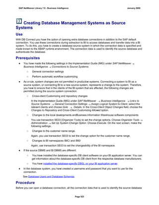 Creating Database Management Systems as Source
Systems
Use
With DB Connect you have the option of opening extra database connections in addition to the SAP default
connection. You use these connections during extraction to BI to access databases and transfer data into a BI
system. To do this, you have to create a database source system in which the connection data is specified and
made known to the ABAP runtime environment. The connection data is used to identify the source database and
authenticate the database.
Prerequisites
● You have made the following settings in the Implementation Guide (IMG) under SAP NetWeaver 
Business Intelligence  Connections to Source Systems:
○ General connection settings
○ Perform automatic workflow customizing
● As a rule, system changes are not permitted in productive systems. Connecting a system to BI as a
source system, or connecting BI to a new source system, represents a change to the system. Therefore,
you have to ensure that in the clients of the BI system that are affected, the following changes are
permitted during the source system connection.
○ Cross-client Customizing and repository changes
In the Implementation Guide (IMG) under SAP NetWeaver  Business Intelligence  Links to
Source Systems  General Connection Settings  Assign Logical System to Client, select the
relevant clients and choose Goto  Details. In the Cross-Client Object Changes field, choose the
Changes to Repository and Cross-Client Customizing Allowed option.
○ Changes to the local developments andBusiness Information Warehouse software components
You use transaction SE03 (Organizer Tools) to set the change options. Choose Organizer Tools 
Administration  Set Up System Change Option. Choose Execute. On the next screen, make the
following settings:.
○ Changes to the customer name range.
Again, you use transaction SE03 to set the change option for the customer name range.
○ Changes to BI namespaces /BIC/ and /BI0/
Again, use transaction SE03 to set the changeability of the BI namespace.
● If the source DBMS and BI DBMS are different:
○ You have installed the database-specific DB client software on your BI application server. You can
get information about the database-specific DB client from the respective database manufacturers.
○ You have installed the database-specific DBSL on your BI application server.
● In the database system, you have created a username and password that you want to use for the
connection.
See Database Users and Database Schemas.
Procedure
Before you can open a database connection, all the connection data that is used to identify the source database
SAP NetWeaver Library 7.0 - Business Intelligence January 2009
Page 523
 