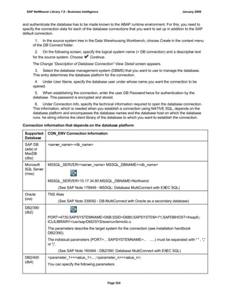 and authenticate the database has to be made known to the ABAP runtime environment. For this, you need to
specify the connection data for each of the database connections that you want to set up in addition to the SAP
default connection.
. . .
1. In the source system tree in the Data Warehousing Workbench, choose Create in the context menu
of the DB Connect folder.
2. On the following screen, specify the logical system name (= DB connection) and a descriptive text
for the source system. Choose Continue.
The Change “Description of Database Connection” View: Detail screen appears.
3. Select the database management system (DBMS) that you want to use to manage the database.
This entry determines the database platform for the connection.
4. Under User Name, specify the database user under whose name you want the connection to be
opened.
5. When establishing the connection, enter the user DB Password twice for authentication by the
database. This password is encrypted and stored.
6. Under Connection Info, specify the technical information required to open the database connection.
This information, which is needed when you establish a connection using NATIVE SQL, depends on the
database platform and encompasses the database names and the database host on which the database
runs. he string informs the client library of the database to which you want to establish the connection.
Connection information that depends on the database platform
Supported
Database
CON_ENV Connection Information
SAP DB
(ada) or
MaxDB
(dbs)
<server_name>-<db_name>
Microsoft
SQL Server
(mss)
MSSQL_SERVER=<server_name> MSSQL_DBNAME=<db_name>
MSSQL_SERVER=10.17.34.80 MSSQL_DBNAME=Northwind
(See SAP Note 178949 - MSSQL: Database MultiConnect with EXEC SQL)
Oracle
(ora)
TNS Alias
(See SAP Note 339092 - DB-MultiConnect with Oracle as a secondary database)
DB2/390
(db2)
PORT=4730;SAPSYSTEMNAME=D6B;SSID=D6B0;SAPSYSTEM=71;SAPDBHOST=ihsapfc;
ICLILIBRARY=/usr/sap/D6D/SYS/exe/run/ibmiclic.o
The parameters describe the target system for the connection (see installation handbook
DB2/390).
The individual parameters (PORT=... SAPSYSTEMNAME=... .....) must be separated with ' ' , ','
or ';'.
(See SAP Note 160484 - DB2/390: Database MultiConnect with EXEC SQL)
DB2/400
(db4)
<parameter_1>=<value_1>;...;<parameter_n>=<value_n>;
You can specify the following parameters:
SAP NetWeaver Library 7.0 - Business Intelligence January 2009
Page 524
 
