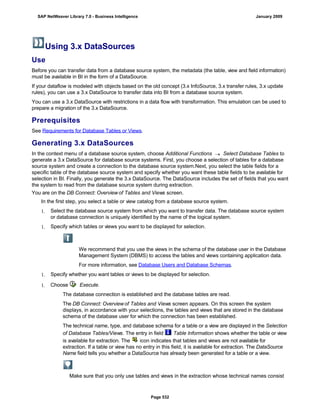 Using 3.x DataSources
Use
Before you can transfer data from a database source system, the metadata (the table, view and field information)
must be available in BI in the form of a DataSource.
If your dataflow is modeled with objects based on the old concept (3.x InfoSource, 3.x transfer rules, 3.x update
rules), you can use a 3.x DataSource to transfer data into BI from a database source system.
You can use a 3.x DataSource with restrictions in a data flow with transformation. This emulation can be used to
prepare a migration of the 3.x DataSource.
Prerequisites
See Requirements for Database Tables or Views.
Generating 3.x DataSources
In the context menu of a database source system, choose Additional Functions  Select Database Tables to
generate a 3.x DataSource for database source systems. First, you choose a selection of tables for a database
source system and create a connection to the database source system.Next, you select the table fields for a
specific table of the database source system and specify whether you want these table fields to be available for
selection in BI. Finally, you generate the 3.x DataSource. The DataSource includes the set of fields that you want
the system to read from the database source system during extraction.
You are on the DB Connect: Overview of Tables and Views screen.. . .
In the first step, you select a table or view catalog from a database source system.
1. Select the database source system from which you want to transfer data. The database source system
or database connection is uniquely identified by the name of the logical system.
1. Specify which tables or views you want to be displayed for selection.
We recommend that you use the views in the schema of the database user in the Database
Management System (DBMS) to access the tables and views containing application data.
For more information, see Database Users and Database Schemas.
1. Specify whether you want tables or views to be displayed for selection.
1. Choose Execute.
The database connection is established and the database tables are read.
The DB Connect: Overview of Tables and Views screen appears. On this screen the system
displays, in accordance with your selections, the tables and views that are stored in the database
schema of the database user for which the connection has been established.
The technical name, type, and database schema for a table or a view are displayed in the Selection
of Database Tables/Views. The entry in field Table Information shows whether the table or view
is available for extraction. The icon indicates that tables and views are not available for
extraction. If a table or view has no entry in this field, it is available for extraction. The DataSource
Name field tells you whether a DataSource has already been generated for a table or a view.
Make sure that you only use tables and views in the extraction whose technical names consist
SAP NetWeaver Library 7.0 - Business Intelligence January 2009
Page 532
 