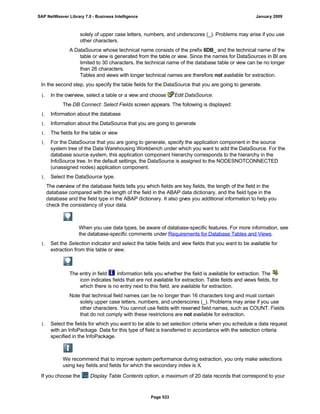 solely of upper case letters, numbers, and underscores (_). Problems may arise if you use
other characters.
A DataSource whose technical name consists of the prefix 6DB_ and the technical name of the
table or view is generated from the table or view. Since the names for DataSources in BI are
limited to 30 characters, the technical name of the database table or view can be no longer
than 26 characters.
Tables and views with longer technical names are therefore not available for extraction.
In the second step, you specify the table fields for the DataSource that you are going to generate.
1. In the overview, select a table or a view and choose Edit DataSource.
The DB Connect: Select Fields screen appears. The following is displayed:
1. Information about the database
1. Information about the DataSource that you are going to generate
1. The fields for the table or view
1. For the DataSource that you are going to generate, specify the application component in the source
system tree of the Data Warehousing Workbench under which you want to add the DataSource. For the
database source system, this application component hierarchy corresponds to the hierarchy in the
InfoSource tree. In the default settings, the DataSource is assigned to the NODESNOTCONNECTED
(unassigned nodes) application component.
1. Select the DataSource type.
The overview of the database fields tells you which fields are key fields, the length of the field in the
database compared with the length of the field in the ABAP data dictionary, and the field type in the
database and the field type in the ABAP dictionary. It also gives you additional information to help you
check the consistency of your data.
When you use data types, be aware of database-specific features. For more information, see
the database-specific comments under Requirements for Database Tables and Views.
1. Set the Selection indicator and select the table fields and view fields that you want to be available for
extraction from this table or view.
The entry in field Information tells you whether the field is available for extraction. The
icon indicates fields that are not available for extraction. Table fields and views fields, for
which there is no entry next to this field, are available for extraction.
Note that technical field names can be no longer than 16 characters long and must contain
solely upper case letters, numbers, and underscores (_). Problems may arise if you use
other characters. You cannot use fields with reserved field names, such as COUNT. Fields
that do not comply with these restrictions are not available for extraction.
1. Select the fields for which you want to be able to set selection criteria when you schedule a data request
with an InfoPackage. Data for this type of field is transferred in accordance with the selection criteria
specified in the InfoPackage.
We recommend that to improve system performance during extraction, you only make selections
using key fields and fields for which the secondary index is X.
If you choose the Display Table Contents option, a maximum of 20 data records that correspond to your
SAP NetWeaver Library 7.0 - Business Intelligence January 2009
Page 533
 