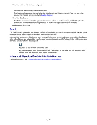 field selection are displayed in a preview screen.
This function allows you to check whether the data formats and data are correct. If you can see in the
preview that the data is incorrect, try to localize the error.
Check the DataSource.
The field names are checked for upper and lower case letters, special characters, and field length. The
system also checks whether an assignment to an ABAP data type is available for the fields.
Generate the DataSource.
Result
The DataSource is generated. It is visible in the Data Warehousing Workbench in the DataSource overview for the
database source system under the assigned application component.
After you have assigned the DataSource to an existing InfoSource or a new InfoSource, assigned the DataSource
fields to InfoObjects and activated the transfer rules, you need to create an InfoPackage. In the InfoPackage, you
define the selections for the data request.
You have to use the PSA to load the data.
You cannot use the delta update method with DB Connect. In this case, you can perform a delta
request using the selections (time stamp, for example).
Using and Migrating Emulated 3.x DataSources
For more information, see Emulation, Migration and Restoring DataSources.
SAP NetWeaver Library 7.0 - Business Intelligence January 2009
Page 534
 