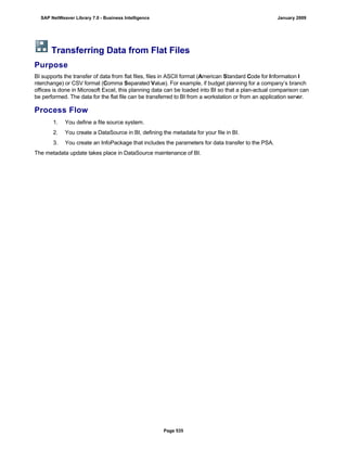 Transferring Data from Flat Files
Purpose
BI supports the transfer of data from flat files, files in ASCII format (American Standard Code for Information I
nterchange) or CSV format (Comma Separated Value). For example, if budget planning for a company’s branch
offices is done in Microsoft Excel, this planning data can be loaded into BI so that a plan-actual comparison can
be performed. The data for the flat file can be transferred to BI from a workstation or from an application server.
Process Flow
. . .
1. You define a file source system.
2. You create a DataSource in BI, defining the metadata for your file in BI.
3. You create an InfoPackage that includes the parameters for data transfer to the PSA.
The metadata update takes place in DataSource maintenance of BI.
SAP NetWeaver Library 7.0 - Business Intelligence January 2009
Page 535
 