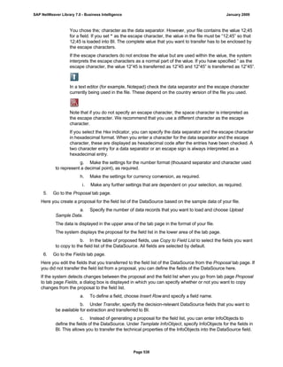 You chose the; character as the data separator. However, your file contains the value 12;45
for a field. If you set “ as the escape character, the value in the file must be “12;45” so that
12;45 is loaded into BI. The complete value that you want to transfer has to be enclosed by
the escape characters.
If the escape characters do not enclose the value but are used within the value, the system
interprets the escape characters as a normal part of the value. If you have specified “ as the
escape character, the value 12”45 is transferred as 12”45 and 12”45” is transferred as 12”45”.
In a text editor (for example, Notepad) check the data separator and the escape character
currently being used in the file. These depend on the country version of the file you used.
Note that if you do not specify an escape character, the space character is interpreted as
the escape character. We recommend that you use a different character as the escape
character.
If you select the Hex indicator, you can specify the data separator and the escape character
in hexadecimal format. When you enter a character for the data separator and the escape
character, these are displayed as hexadecimal code after the entries have been checked. A
two character entry for a data separator or an escape sign is always interpreted as a
hexadecimal entry.
g. Make the settings for the number format (thousand separator and character used
to represent a decimal point), as required.
h. Make the settings for currency conversion, as required.
i. Make any further settings that are dependent on your selection, as required.
5. Go to the Proposal tab page.
Here you create a proposal for the field list of the DataSource based on the sample data of your file.
a. Specify the number of data records that you want to load and choose Upload
Sample Data.
The data is displayed in the upper area of the tab page in the format of your file.
The system displays the proposal for the field list in the lower area of the tab page.
b. In the table of proposed fields, use Copy to Field List to select the fields you want
to copy to the field list of the DataSource. All fields are selected by default.
6. Go to the Fields tab page.
Here you edit the fields that you transferred to the field list of the DataSource from the Proposal tab page. If
you did not transfer the field list from a proposal, you can define the fields of the DataSource here.
If the system detects changes between the proposal and the field list when you go from tab page Proposal
to tab page Fields, a dialog box is displayed in which you can specify whether or not you want to copy
changes from the proposal to the field list.
a. To define a field, choose Insert Rowand specify a field name.
b. Under Transfer, specify the decision-relevant DataSource fields that you want to
be available for extraction and transferred to BI.
c. Instead of generating a proposal for the field list, you can enter InfoObjects to
define the fields of the DataSource. Under Template InfoObject, specify InfoObjects for the fields in
BI. This allows you to transfer the technical properties of the InfoObjects into the DataSource field.
SAP NetWeaver Library 7.0 - Business Intelligence January 2009
Page 538
 