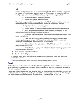 Entering InfoObjects here does not equate to assigning them to DataSource fields. Assignments
are made in the transformation. When you define the transformation, the system proposes the
InfoObjects you entered here as InfoObjects that you might want to assign to a field.
d. Change the data type of the field if required.
e. Specify the key fields of the DataSource.
These fields are generated as a secondary index in the PSA. This is important in ensuring good
performance for data transfer process selections, in particular with semantic grouping.
f. Specify whether lowercase is supported.
g. Specify whether the source provides the data in the internal or external format.
h. If you choose the external format, ensure that the output length of the field
(external length) is correct. Change the entries, as required.
i. If required, specify a conversion routine that converts data from an external format
into an internal format.
j. Select the fields that you want to be able to set selection criteria for when
scheduling a data request using an InfoPackage. Data for this type of field is transferred in
accordance with the selection criteria specified in the InfoPackage.
k. Choose the selection options (such as EQ, BT) that you want to be available for
selection in the InfoPackage.
l. Under Field Type, specify whether the data to be selected is language-dependent
or time-dependent, as required.
7. Check, save and activate the DataSource.
8. Go to the Preview tab page.
If you select Read PreviewData, the number of data records you specified in your field selection is
displayed in a preview.
This function allows you to check whether the data formats and data are correct.
Result
The DataSource is created and is visible in the Data Warehousing Workbench in the DataSource overview for the
file source system in the application component. When you activate the DataSource, the system generates a
PSA table and a transfer program.
You can now create an InfoPackage. You define the selections for the data request in the InfoPackage. The data
can be loaded into the entry layer of the BI system, the PSA. Alternatively, you can access the data directly if
the DataSource supports direct access and you have defined a VirtualProvider in the data flow.
SAP NetWeaver Library 7.0 - Business Intelligence January 2009
Page 539
 