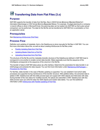 Transferring Data from Flat Files (3.x)
Purpose
SAP BW supports the transfer of data from flat files, files in ASCII format (American Standard Code for I
nformation Interchange) or CSV format (Comma Separated Value). For example, if budget planning for a company
’s branch offices is done in Microsoft Excel, this planning data can be loaded into SAP BW so that a plan-actual
comparison can be performed. The data for the flat file can be transferred to SAP BW from a workstation or from
an application server.
Prerequisites
See Maintaining InfoSources (Flat Files)
Process Flow
Definition and updating of metadata, that is, the DataSource is done manually for flat files in SAP BW. You can
find more information about this, as well as about creating InfoSources for flat files under:
 Flexibly Updating Data from Flat Files
 Updating Master Data from a Flat File
 Uploading Hierarchies from Flat Files
The structure of the flat file and the metadata (transfer structure of the DataSource) defined in SAP BW have to
correspond to one another to enable correct data transfer. Make especially sure that the sequence of the
InfoObjects corresponds to the sequence of the columns in the flat file.
The transfer of data to SAP BW takes place via a file interface. Determine the parameters for data transfer in an
InfoPackage and schedule the data request. You can find more information under Maintaining InfoPackages
Procedure for Flat Files.
For flat files, delta transfer in the case of flexible updating is supported. You can establish if and which delta
processes are supported during maintenance of the transfer structure. With additive deltas, the extracted data is
added in BW. DataSources with this delta process type can supply both ODS objects and InfoCubes with data.
During transfer of the new status for modified records, the values are overwritten in BW. DataSources with this
delta process type can write the data into ODS objects and master data tables. You can find additional
information under InfoSources with Flexible Updating of Flat Files.
SAP NetWeaver Library 7.0 - Business Intelligence January 2009
Page 541
 