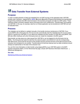 Data Transfer from External Systems
Purpose
In order to enable extraction of data and metadata from non-SAP sources on the application level, SAP BW
provides open interfaces - staging BAPIs. BAPIs (Business Application Programming Interface) are standardized
programming interfaces that offer external access to the business processes and data of a SAP system. These
interfaces enable connection between various third-party tools (such as Extraction, Transformation and Loading)
and SAP BW. In this way, for example, data from an Oracle application can be transferred to SAP BW and can
be evaluated there.
Process
The metadata can be defined or updated manually in the transfer structure maintenance in SAP BW. If you
access BAPIs with a third-party tool, this tool can also automatically read the metadata from the source system
without a request from SAP BW or it can define the metadata and then transfer it to SAP BW using BAPIs. SAP
BW also offers interfaces with which third-party tools can create the metadata in the BW system.
Data transfer can take place via a data request from SAP BW or can be triggered by the third-party tool via
BAPIs. The third-party tool loads the data from the external system and transforms it into the corresponding
SAP BW format. Ensure that the structure of the transfer structure and the structure of the data structure for the
extraction tool correspond to one another. Transformations for technical cleanup (such as date conversion) should
already be implemented on the level of the extraction tool.
You can find more information on data transfer using staging BAPIs in your SAP BW system in the BAPI
Explorer (transaction BAPI). On the Hierarchical tab page, choose SAP Business Information Warehouse 
Warehouse Management.
See also:
Maintaining InfoSources (External System)
SAP NetWeaver Library 7.0 - Business Intelligence January 2009
Page 543
 