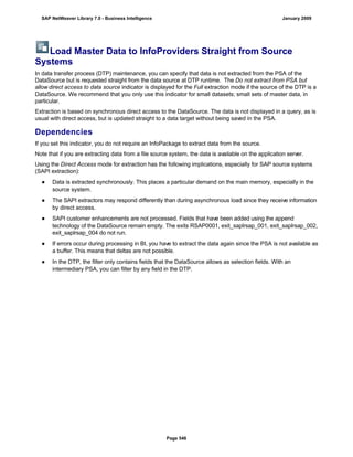 Load Master Data to InfoProviders Straight from Source
Systems
In data transfer process (DTP) maintenance, you can specify that data is not extracted from the PSA of the
DataSource but is requested straight from the data source at DTP runtime. The Do not extract from PSA but
allow direct access to data source indicator is displayed for the Full extraction mode if the source of the DTP is a
DataSource. We recommend that you only use this indicator for small datasets; small sets of master data, in
particular.
Extraction is based on synchronous direct access to the DataSource. The data is not displayed in a query, as is
usual with direct access, but is updated straight to a data target without being saved in the PSA.
Dependencies
If you set this indicator, you do not require an InfoPackage to extract data from the source.
Note that if you are extracting data from a file source system, the data is available on the application server.
Using the Direct Access mode for extraction has the following implications, especially for SAP source systems
(SAPI extraction):
● Data is extracted synchronously. This places a particular demand on the main memory, especially in the
source system.
● The SAPI extractors may respond differently than during asynchronous load since they receive information
by direct access.
● SAPI customer enhancements are not processed. Fields that have been added using the append
technology of the DataSource remain empty. The exits RSAP0001, exit_saplrsap_001, exit_saplrsap_002,
exit_saplrsap_004 do not run.
● If errors occur during processing in BI, you have to extract the data again since the PSA is not available as
a buffer. This means that deltas are not possible.
● In the DTP, the filter only contains fields that the DataSource allows as selection fields. With an
intermediary PSA, you can filter by any field in the DTP.
SAP NetWeaver Library 7.0 - Business Intelligence January 2009
Page 546
 