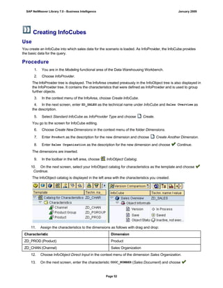 Creating InfoCubes
Use
You create an InfoCube into which sales data for the scenario is loaded. As InfoProvider, the InfoCube provides
the basic data for the query.
Procedure
. . .
1. You are in the Modeling functional area of the Data Warehousing Workbench.
2. Choose InfoProvider.
The InfoProvider tree is displayed. The InfoArea created previously in the InfoObject tree is also displayed in
the InfoProvider tree. It contains the characteristics that were defined as InfoProvider and is used to group
further objects.
3. In the context menu of the InfoArea, choose Create InfoCube.
4. In the next screen, enter ZD_SALES as the technical name under InfoCube and Sales Overview as
the description.
5. Select Standard InfoCube as InfoProvider Type and choose Create.
You go to the screen for InfoCube editing.
6. Choose Create NewDimensions in the context menu of the folder Dimensions.
7. Enter Product as the description for the new dimension and choose Create Another Dimension.
8. Enter Sales Organization as the description for the new dimension and choose Continue.
The dimensions are inserted.
9. In the toolbar in the left area, choose InfoObject Catalog.
10. On the next screen, select your InfoObject catalog for characteristics as the template and choose
Continue.
The InfoObject catalog is displayed in the left area with the characteristics you created.
11. Assign the characteristics to the dimensions as follows with drag and drop:
Characteristic Dimension
ZD_PROD (Product) Product
ZD_CHAN (Channel) Sales Organization
12. Choose InfoObject Direct Input in the context menu of the dimension Sales Organization.
13. On the next screen, enter the characteristic 0DOC_NUMBER (Sales Document) and choose
SAP NetWeaver Library 7.0 - Business Intelligence January 2009
Page 52
 