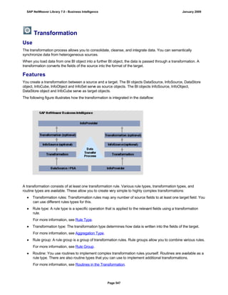 Transformation
Use
The transformation process allows you to consolidate, cleanse, and integrate data. You can semantically
synchronize data from heterogeneous sources.
When you load data from one BI object into a further BI object, the data is passed through a transformation. A
transformation converts the fields of the source into the format of the target.
Features
You create a transformation between a source and a target. The BI objects DataSource, InfoSource, DataStore
object, InfoCube, InfoObject and InfoSet serve as source objects. The BI objects InfoSource, InfoObject,
DataStore object and InfoCube serve as target objects.
The following figure illustrates how the transformation is integrated in the dataflow:
A transformation consists of at least one transformation rule. Various rule types, transformation types, and
routine types are available. These allow you to create very simple to highly complex transformations:
● Transformation rules: Transformation rules map any number of source fields to at least one target field. You
can use different rules types for this.
● Rule type: A rule type is a specific operation that is applied to the relevant fields using a transformation
rule.
For more information, see Rule Type.
● Transformation type: The transformation type determines how data is written into the fields of the target.
For more information, see Aggregation Type.
● Rule group: A rule group is a group of transformation rules. Rule groups allow you to combine various rules.
For more information, see Rule Group.
● Routine: You use routines to implement complex transformation rules yourself. Routines are available as a
rule type. There are also routine types that you can use to implement additional transformations.
For more information, see Routines in the Transformation.
SAP NetWeaver Library 7.0 - Business Intelligence January 2009
Page 547
 