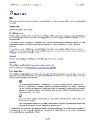 Rule Type
Use
The rule type determines whether and how a characteristic or key figure, or a data field or key field is updated into
the target.
Features
The following options are available:
Direct Assignment:
The field is filled directly from the selected source InfoObject. If the system does not propose a source InfoObject,
you can assign a source InfoObject of the same type (amount, number, integer, quantity, float, time) or you can
create a routine.
If you assign a source InfoObject to a target InfoObject that has the same type but a different currency, you have
to translate the source currency into the target currency using a currency translation, or apply the source
currency.
If you assign a source InfoObject to a target InfoObject that has the same type but a different unit of measure,
you have to convert the source unit of measure into the target unit of measure using a unit of measure conversion,
or apply the unit of measure from the source.
Constant:
The field is not filled by the InfoObject; it is filled directly with the value specified.
Formula:
The InfoObject is updated with a value determined using a formula.
For more information, see Transformation Library and Formula Builder
Read Master Data:
The InfoObject is updated by reading the master data table of a characteristic that is included in the source with a
key and a value and that contains the corresponding InfoObject as an attribute. The attributes and their values are
read using the key and are then returned.
The Financial Management Area characteristic is included in the target but does not exist in the
source as a characteristic. However, the source contains a characteristic (cost center, for example)
that has the Financial Management Area characteristic as an attribute. You can read the Financial
Management Area attribute from the master data table and use it to fill the Financial Management
Area characteristic in the target.
It is not possible to read recursively, that is, to read additional attributes for the attribute. To do this,
you have to use routines.
If you have changed master data, you have to execute the change run. By reading the master data,
the active version is read. If this is not available, an error occurs.
If the attribute is time dependent, you also have to define when it should be read: at the current date (sy-date), at
the beginning or end of a period (defined by a time characteristic in the InfoSource), or at a constant date that you
enter directly. Sy-date is used as the default.
SAP NetWeaver Library 7.0 - Business Intelligence January 2009
Page 548
 