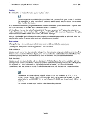Routine:
The field is filled by the transformation routine you have written.
For DataStore objects and InfoObjects: you cannot use the return code in the routine for data fields
that are updated by being overwritten. If you do not want to update specific records, you can delete
these from the start routine.
If, for the same characteristic, you generate different rules for different key figures or data fields, a separate data
record can be created for each key figure from a data record of the source.
With InfoCubes: You can also select Routine with Unit. The return parameter 'UNIT' is then also added to the
routine. You can store the required unit of the key figure, such as 'ST', in this parameter. You can use this option,
for example, to convert the unit KG in the source, into tons in the target.
If you fill the target key figure from a transformation routine, currency translation has to be performed using the
transformation routine. This means that automatic calculation is not possible.
Time Update:
When performing a time update, automatic time conversion and time distribution are available.
Direct Update: the system automatically performs a time conversion.
Time Conversion:
You can update source time characteristics to target time characteristics using automatic time conversion. This
function is not available for DataStore objects, since time characteristics are treated as normal data fields. The
system only displays the time characteristics for which an automatic time conversion routine exists.
Time Distribution:
You can update time characteristics with time distribution. All the key figures that can be added are split into
correspondingly smaller units of time. If the source contains a time characteristic (such as 0CALMONTH) that is
not as precise as a time characteristic of the target (such as 0CALWEEK), you can combine these
characteristics with one another in the rule. The system then performs time distribution in the transformation.
For example, you break down the calendar month 07.2001 into the weeks 26.2001, 27.2001,
28.2001, 29.2001, 30.2001 and 31.2001. Each key figure that can be added receives 1/31 of the
original value for week 26.2001, 7/31 for each of weeks 27, 28, 29, and 30, and exactly 2/31 of it for
week 31.
The example is clearer if you compare it with the following calendar:
SAP NetWeaver Library 7.0 - Business Intelligence January 2009
Page 549
 
