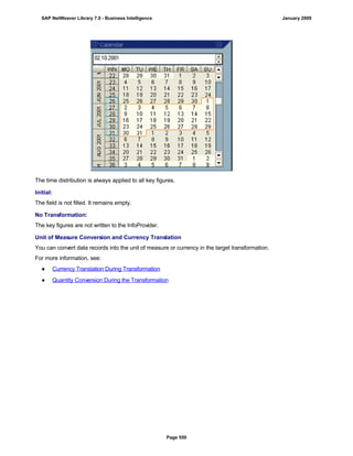 The time distribution is always applied to all key figures.
Initial:
The field is not filled. It remains empty.
No Transformation:
The key figures are not written to the InfoProvider.
Unit of Measure Conversion and Currency Translation
You can convert data records into the unit of measure or currency in the target transformation.
For more information, see:
● Currency Translation During Transformation
● Quantity Conversion During the Transformation
SAP NetWeaver Library 7.0 - Business Intelligence January 2009
Page 550
 