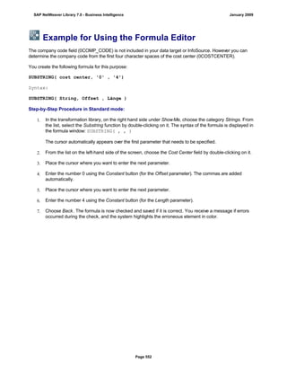 Example for Using the Formula Editor
The company code field (0COMP_CODE) is not included in your data target or InfoSource. However you can
determine the company code from the first four character spaces of the cost center (0COSTCENTER).
You create the following formula for this purpose:
SUBSTRING( cost center, '0' , '4')
Syntax:
SUBSTRING( String, Offset , Länge )
Step-by-Step Procedure in Standard mode:
1. In the transformation library, on the right hand side under ShowMe, choose the category Strings. From
the list, select the Substring function by double-clicking on it. The syntax of the formula is displayed in
the formula window: SUBSTRING( , , )
The cursor automatically appears over the first parameter that needs to be specified.
2. From the list on the left-hand side of the screen, choose the Cost Center field by double-clicking on it.
3. Place the cursor where you want to enter the next parameter.
4. Enter the number 0 using the Constant button (for the Offset parameter). The commas are added
automatically.
5. Place the cursor where you want to enter the next parameter.
6. Enter the number 4 using the Constant button (for the Length parameter).
7. Choose Back. The formula is now checked and saved if it is correct. You receive a message if errors
occurred during the check, and the system highlights the erroneous element in color.
SAP NetWeaver Library 7.0 - Business Intelligence January 2009
Page 552
 