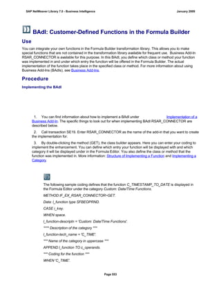 BAdI: Customer-Defined Functions in the Formula Builder
Use
You can integrate your own functions in the Formula Builder transformation library. This allows you to make
special functions that are not contained in the transformation library available for frequent use. Business Add-In
RSAR_CONNECTOR is available for this purpose. In this BAdI, you define which class or method your function
was implemented in and under which entry the function will be offered in the Formula Builder. The actual
implementation of the function takes place in the specified class or method. For more information about using
Business Add-Ins (BAdIs), see Business Add-Ins.
Procedure
Implementing the BAdI
. . .
1. You can find information about how to implement a BAdI under Implementation of a
Business Add-In. The specific things to look out for when implementing BAdI RSAR_CONNECTOR are
described below.
2. Call transaction SE19. Enter RSAR_CONNECTOR as the name of the add-in that you want to create
the implementation for.
3. By double-clicking the method (GET), the class builder appears. Here you can enter your coding to
implement the enhancement. You can define which entry your function will be displayed with and which
category it will be displayed under in the Formula Editor. You also define the class or method that the
function was implemented in. More information: Structure of Implementing a Function and Implementing a
Category.
The following sample coding defines that the function C_TIMESTAMP_TO_DATE is displayed in
the Formula Editor under the category Custom: Date/Time Functions.
METHOD IF_EX_RSAR_CONNECTOR~GET.
Data: l_function type SFBEOPRND.
CASE i_key.
WHEN space.
l_function-descriptn = 'Custom: Date/Time Functions'.
**** Description of the category ***
l_function-tech_name = 'C_TIME'.
*** Name of the category in uppercase ***
APPEND l_function TO c_operands.
*** Coding for the function ***
WHEN 'C_TIME'.
SAP NetWeaver Library 7.0 - Business Intelligence January 2009
Page 553
 