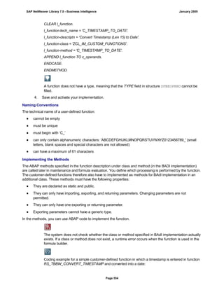 CLEAR l_function.
l_function-tech_name = 'C_TIMESTAMP_TO_DATE'.
l_function-descriptn = 'Convert Timestamp (Len 15) to Date'.
l_function-class = 'ZCL_IM_CUSTOM_FUNCTIONS'.
l_function-method = 'C_TIMESTAMP_TO_DATE'.
APPEND l_function TO c_operands.
ENDCASE.
ENDMETHOD.
A function does not have a type, meaning that the TYPE field in structure SFBEOPRND cannot be
filled.
4. Save and activate your implementation.
Naming Conventions
The technical name of a user-defined function:
● cannot be empty
● must be unique
● must begin with ‘C_’
● can only contain alphanumeric characters: 'ABCDEFGHIJKLMNOPQRSTUVWXYZ0123456789_' (small
letters, blank spaces and special characters are not allowed)
● can have a maximum of 61 characters
Implementing the Methods
The ABAP methods specified in the function description under class and method (in the BADI implementation)
are called later in maintenance and formula evaluation. You define which processing is performed by the function.
The customer-defined functions therefore also have to implemented as methods for BAdI implementation in an
additional class. These methods must have the following properties:
● They are declared as static and public.
● They can only have importing, exporting, and returning parameters. Changing parameters are not
permitted.
● They can only have one exporting or returning parameter.
● Exporting parameters cannot have a generic type.
In the methods, you can use ABAP code to implement the function.
The system does not check whether the class or method specified in BAdI implementation actually
exists. If a class or method does not exist, a runtime error occurs when the function is used in the
formula builder.
Coding example for a simple customer-defined function in which a timestamp is entered in function
RS_TBBW_CONVERT_TIMESTAMP and converted into a date:
SAP NetWeaver Library 7.0 - Business Intelligence January 2009
Page 554
 