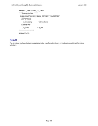 Method C_TIMESTAMP_TO_DATE.
**** Enter code here *******
CALL FUNCTION ‘RS_TBBW_CONVERT_TIMESTAMP’
EXPORTING
i_timestamp = i_timestamp
IMPORTING
E_data = e_dat.
************************
ENDMETHOD.
Result
The functions you have defined are available in the transformation library in the Customer-Defined Functions
selection.
SAP NetWeaver Library 7.0 - Business Intelligence January 2009
Page 555
 