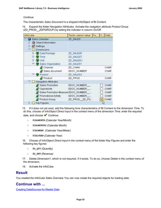 Continue.
The characteristic Sales Document is a shipped InfoObject of BI Content.
14. Expand the folder Navigation Attributes. Activate the navigation attribute Product Group
(ZD_PROD__ZDPGROUP) by setting the indicator in column On/Off.
15. If it does not yet exist, add the following time characteristics of BI Content to the dimension Time. To
do this, choose of InfoObject Direct Input in the context menu of the dimension Time, enter the required
data, and choose Continue.
○ 0CALMONTH (Calendar Year/Month)
○ 0CALMONTH2 (Calendar Month)
○ 0CALWEEK (Calendar Year/Week)
○ 0CALYEAR (Calendar Year)
16. Choose of InfoObject Direct Input in the context menu of the folder Key Figures and enter the
following key figures:
○ ZD_QTY (Quantity)
○ ZD_REV (Revenue)
17. Delete Dimension1, which is not required, if it exists. To do so, choose Delete in the context menu of
the dimension.
18. Activate the InfoCube.
Result
You created the InfoCube Sales Overview. You can now create the required objects for loading data.
Continue with ...
Creating DataSources for Master Data
SAP NetWeaver Library 7.0 - Business Intelligence January 2009
Page 53
 