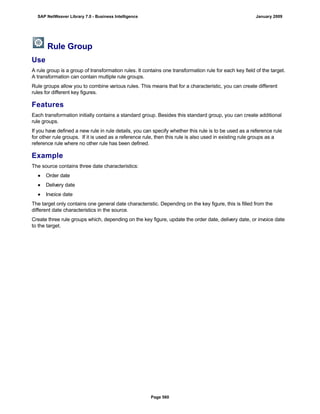 Rule Group
Use
A rule group is a group of transformation rules. It contains one transformation rule for each key field of the target.
A transformation can contain multiple rule groups.
Rule groups allow you to combine various rules. This means that for a characteristic, you can create different
rules for different key figures.
Features
Each transformation initially contains a standard group. Besides this standard group, you can create additional
rule groups.
If you have defined a new rule in rule details, you can specify whether this rule is to be used as a reference rule
for other rule groups. If it is used as a reference rule, then this rule is also used in existing rule groups as a
reference rule where no other rule has been defined.
Example
The source contains three date characteristics:
● Order date
● Delivery date
● Invoice date
The target only contains one general date characteristic. Depending on the key figure, this is filled from the
different date characteristics in the source.
Create three rule groups which, depending on the key figure, update the order date, delivery date, or invoice date
to the target.
SAP NetWeaver Library 7.0 - Business Intelligence January 2009
Page 560
 