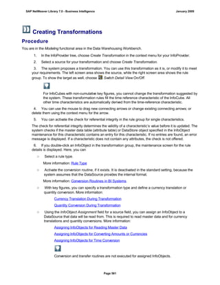 Creating Transformations
Procedure
You are in the Modeling functional area in the Data Warehousing Workbench.
Ch o o s e Sa v e .
1. In the InfoProvider tree, choose Create Transformation in the context menu for your InfoProvider.
2. Select a source for your transformation and choose Create Transformation.
3. The system proposes a transformation. You can use this transformation as it is, or modify it to meet
your requirements. The left screen area shows the source, while the right screen area shows the rule
group. To show the target as well, choose Switch Detail View On/Off.
For InfoCubes with non-cumulative key figures, you cannot change the transformation suggested by
the system. These transformation rules fill the time reference characteristic of the InfoCube. All
other time characteristics are automatically derived from the time-reference characteristic.
4. You can use the mouse to drag new connecting arrows or change existing connecting arrows; or
delete them using the context menu for the arrow.
5. You can activate the check for referential integrity in the rule group for single characteristics.
The check for referential integrity determines the validity of a characteristic’s value before it is updated. The
system checks if the master data table (attribute table) or DataStore object specified in the InfoObject
maintenance for this characteristic contains an entry for this characteristic. If no entries are found, an error
message is displayed. If a characteristic does not contain any attributes, the check is not offered.
6. If you double-click an InfoObject in the transformation group, the maintenance screen for the rule
details is displayed. Here, you can
○ Select a rule type.
More information: Rule Type
○ Activate the conversion routine, if it exists. It is deactivated in the standard setting, because the
system assumes that the DataSource provides the internal format.
More information: Conversion Routines in BI Systems.
○ With key figures, you can specify a transformation type and define a currency translation or
quantity conversion. More information:
Currency Translation During Transformation
Quantity Conversion During Transformation
○ Using the InfoObject Assignment field for a source field, you can assign an InfoObject to a
DataSource that data will be read from. This is required to read master data and for currency
translations and quantity conversions. More information:
Assigning InfoObjects for Reading Master Data
Assigning InfoObjects for Converting Amounts or Currencies
Assigning InfoObjects for Time Conversion
Conversion and transfer routines are not executed for assigned InfoObjects.
SAP NetWeaver Library 7.0 - Business Intelligence January 2009
Page 561
 