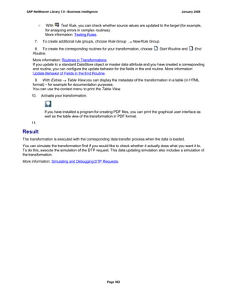 ○ With Test Rule, you can check whether source values are updated to the target (for example,
for analyzing errors in complex routines).
More information: Testing Rules.
7. To create additional rule groups, choose Rule Group  NewRule Group.
8. To create the corresponding routines for your transformation, choose Start Routine and End
Routine.
More information: Routines in Transformations
If you update to a standard DataStore object or master data attribute and you have created a corresponding
end routine, you can configure the update behavior for the fields in the end routine. More information:
Update Behavior of Fields in the End Routine.
9. With Extras  Table Viewyou can display the metadata of the transformation in a table (in HTML
format) – for example for documentation purposes.
You can use the context menu to print the Table View.
10. Activate your transformation.
If you have installed a program for creating PDF files, you can print the graphical user interface as
well as the table view of the transformation in PDF format.
11.
Result
The transformation is executed with the corresponding data transfer process when the data is loaded.
You can simulate the transformation first if you would like to check whether it actually does what you want it to.
To do this, execute the simulation of the DTP request. This data updating simulation also includes a simulation of
the transformation.
More information: Simulating and Debugging DTP Requests.
SAP NetWeaver Library 7.0 - Business Intelligence January 2009
Page 562
 