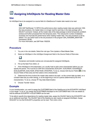 Assigning InfoObjects for Reading Master Data
Use
An InfoObject has to be assigned to a source field of a DataSource if master data needs to be read.
With SAP NetWeaver 7.0 SPS14 the performance when reading master data was optimized. With
the new procedure, the master data is no longer read for each key in the data package with a
SELECT command. Instead, all the master data of the data package is stored temporarily (prefetch
service) and further processed from the temporary store. This reduces the number of database
accesses and improves the performance when reading master data. The new procedure is set by
default. You can switch back to the old procedure in the program SAP_RSADMIN_MAINTAIN
(transaction SE38).
For more information, see SAP Note 1092539.
Procedure
. . .
1. You are in the rule details. Select the rule type Time Update or Read Master Data.
2. Select an InfoObject in the InfoObject Assignment field in the Source Fields of Rule area.
Conversion and transfer routines are not executed for assigned InfoObjects.
3. Fill out the field From Attrib. of.
4. If the InfoObject is time-dependent, you usually have to add a time characteristic before you can
specify the period. This must be an SAP time characteristic (0CALDAY, 0CALWEEK, 0CALMONTH,
0CALQUARTER, 0CALYEAR, 0FISCYEAR, 0FISCPER). To do so, choose Add Source Fields ( ) in the
Source Fields of Rule area and then select a time characteristic.
5. Determine the time at which the master data needs to be read - on the current date (sy-date), on a
constant date that you enter directly, or at the beginning or end of a period (determined by the time
characteristic). To do so, choose Key Date Determination.
6. Choose Transfer Values.
Example
In your transformation, you want to assign the CUSTOMER field of the DataSource to the 0COUNTRY InfoObject
in your target. To do so, you assign the 0CUSTOMER InfoObject to the CUSTOMER field in the rule details so
that the attribute 0COUNTRY in 0CUSTOMER can be read.
To be able to specify time dependence for reading master data, assign the CALDAY field to the 0COUNTRY rule
as an additional input field. The CALDAY field of the DataSource also needs an assigned InfoObject. Assign
0CALDAY to it so that 0CALDAY's properties can be read. Then enter a time.
SAP NetWeaver Library 7.0 - Business Intelligence January 2009
Page 563
 