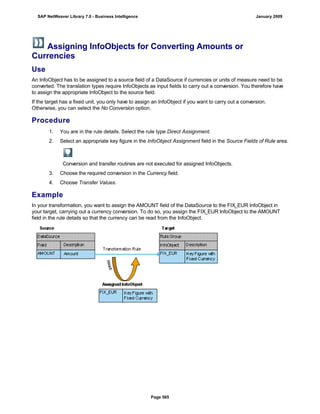 Assigning InfoObjects for Converting Amounts or
Currencies
Use
An InfoObject has to be assigned to a source field of a DataSource if currencies or units of measure need to be
converted. The translation types require InfoObjects as input fields to carry out a conversion. You therefore have
to assign the appropriate InfoObject to the source field.
If the target has a fixed unit, you only have to assign an InfoObject if you want to carry out a conversion.
Otherwise, you can select the No Conversion option.
Procedure
. . .
1. You are in the rule details. Select the rule type Direct Assignment.
2. Select an appropriate key figure in the InfoObject Assignment field in the Source Fields of Rule area.
Conversion and transfer routines are not executed for assigned InfoObjects.
3. Choose the required conversion in the Currency field.
4. Choose Transfer Values.
Example
In your transformation, you want to assign the AMOUNT field of the DataSource to the FIX_EUR InfoObject in
your target, carrying out a currency conversion. To do so, you assign the FIX_EUR InfoObject to the AMOUNT
field in the rule details so that the currency can be read from the InfoObject.
SAP NetWeaver Library 7.0 - Business Intelligence January 2009
Page 565
 