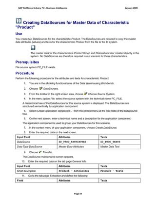 Creating DataSources for Master Data of Characteristic
"Product"
Use
You create two DataSources for the characteristic Product. The DataSources are required to copy the master
data attributes (values) and texts for the characteristic Product from the file to the BI system.
The master data for the characteristics Product Group and Channel are later created directly in the
system. No DataSources are therefore required in our scenario for these characteristics.
Prerequisites
File source system PC_FILE exists.
Procedure
Perform the following procedure for the attributes and texts for characteristic Product.
. . .
1. You are in the Modeling functional area of the Data Warehousing Workbench.
2. Choose DataSources.
3. From the toolbar in the right screen area, choose Choose Source System.
4. In the menu option File, select the source system with the technical name PC_FILE.
A hierarchical tree of the DataSources for this source system is displayed. The DataSources are
structured semantically by application component.
5. Select Create application component... from the context menu at the root node of the DataSource
tree.
6. On the next screen, enter a technical name and a description for the application component.
The application component is used to group your DataSources for this scenario.
7. In the context menu of your application component, choose Create DataSource.
8. Enter the required data on the next screen.
Input Field Attributes Texts
DataSource ZD_PROD_ATTRIBUTES ZD_PROD_TEXTS
Data Type DataSource Master Data Attributes Master Data Text
9. Choose Transfer.
The DataSource maintenance screen appears.
10. Enter the required data on the tab page General Info.
Input Field Attributes Texts
Short description Product – Attributes Product – Texts
11. Go to the tab page Extraction and define the following:
Field Attributes Texts
SAP NetWeaver Library 7.0 - Business Intelligence January 2009
Page 54
 